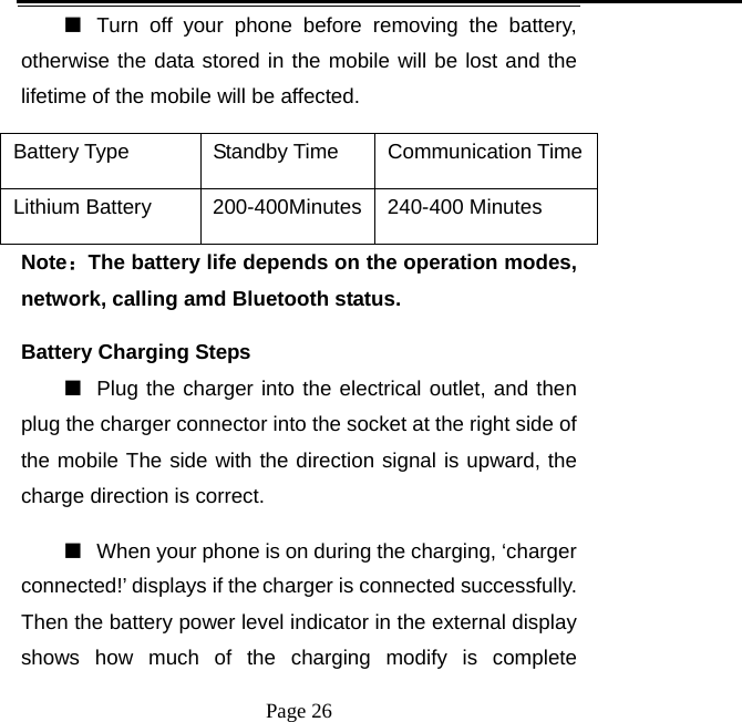   Page 26  ■  Turn off your phone before removing the battery, otherwise the data stored in the mobile will be lost and the lifetime of the mobile will be affected.   Battery Type  Standby Time  Communication Time Lithium Battery    200-400Minutes 240-400 Minutes Note：The battery life depends on the operation modes, network, calling amd Bluetooth status.   Battery Charging Steps ■  Plug the charger into the electrical outlet, and then plug the charger connector into the socket at the right side of the mobile The side with the direction signal is upward, the charge direction is correct.   ■  When your phone is on during the charging, ‘charger connected!’ displays if the charger is connected successfully. Then the battery power level indicator in the external display shows how much of the charging modify is complete 