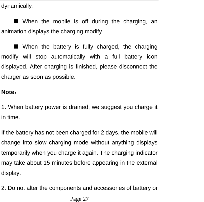   Page 27  dynamically. ■  When the mobile is off during the charging, an animation displays the charging modify. ■  When the battery is fully charged, the charging modify will stop automatically with a full battery icon displayed. After charging is finished, please disconnect the charger as soon as possible.   Note： 1. When battery power is drained, we suggest you charge it in time.   If the battery has not been charged for 2 days, the mobile will change into slow charging mode without anything displays temporarily when you charge it again. The charging indicator may take about 15 minutes before appearing in the external display. 2. Do not alter the components and accessories of battery or 