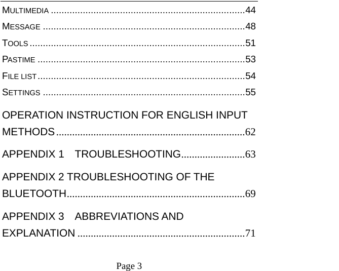    Page 3   MULTIMEDIA .........................................................................44 MESSAGE ............................................................................48 TOOLS .................................................................................51 PASTIME ..............................................................................53 FILE LIST..............................................................................54 SETTINGS ............................................................................55 OPERATION INSTRUCTION FOR ENGLISH INPUT METHODS.......................................................................62 APPENDIX 1  TROUBLESHOOTING........................63 APPENDIX 2 TROUBLESHOOTING OF THE BLUETOOTH...................................................................69 APPENDIX 3  ABBREVIATIONS AND EXPLANATION ...............................................................71 