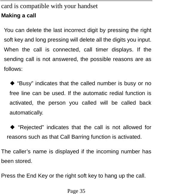   Page 35  card is compatible with your handset   Making a call You can delete the last incorrect digit by pressing the right soft key and long pressing will delete all the digits you input. When the call is connected, call timer displays. If the sending call is not answered, the possible reasons are as follows:  ◆ “Busy” indicates that the called number is busy or no free line can be used. If the automatic redial function is activated, the person you called will be called back automatically. ◆ “Rejected” indicates that the call is not allowed for reasons such as that Call Barring function is activated.   The caller’s name is displayed if the incoming number has been stored.   Press the End Key or the right soft key to hang up the call.   