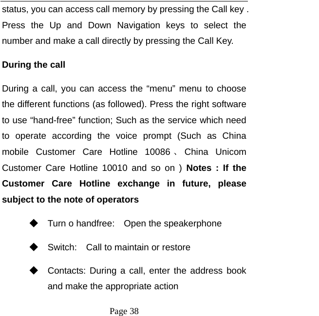   Page 38  status, you can access call memory by pressing the Call key . Press the Up and Down Navigation keys to select the number and make a call directly by pressing the Call Key.   During the call   During a call, you can access the “menu” menu to choose the different functions (as followed). Press the right software to use “hand-free” function; Such as the service which need to operate according the voice prompt (Such as China mobile Customer Care Hotline 10086 、China Unicom Customer Care Hotline 10010 and so on ) Notes : If the Customer Care Hotline exchange in future, please subject to the note of operators   ◆ Turn o handfree:    Open the speakerphone ◆ Switch:    Call to maintain or restore ◆ Contacts: During a call, enter the address book and make the appropriate action 