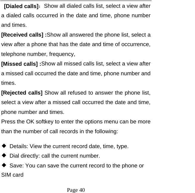   Page 40   [Dialed calls]：Show all dialed calls list, select a view after a dialed calls occurred in the date and time, phone number and times. [Received calls] :Show all answered the phone list, select a view after a phone that has the date and time of occurrence, telephone number, frequency, [Missed calls] :Show all missed calls list, select a view after a missed call occurred the date and time, phone number and times. [Rejected calls] Show all refused to answer the phone list, select a view after a missed call occurred the date and time, phone number and times. Press the OK softkey to enter the options menu can be more than the number of call records in the following: ◆  Details: View the current record date, time, type. ◆  Dial directly: call the current number. ◆  Save: You can save the current record to the phone or SIM card 