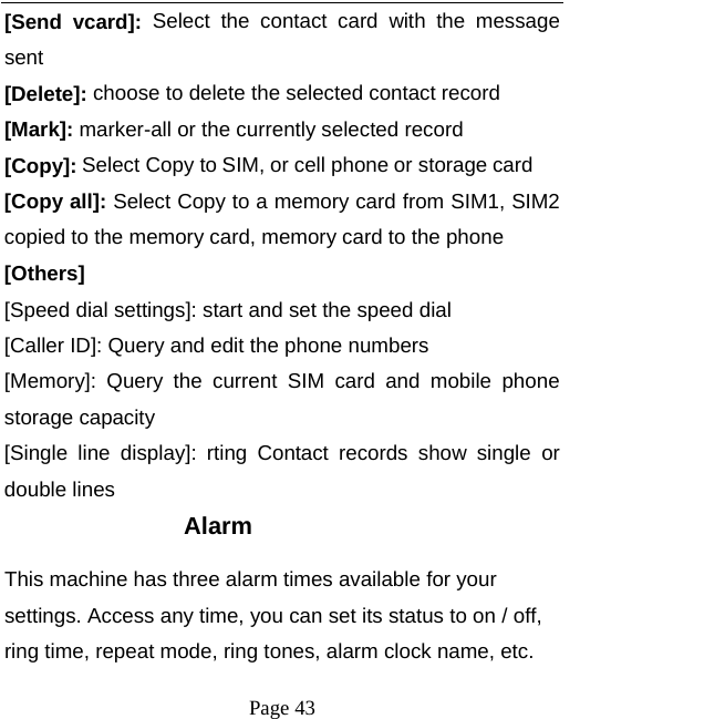   Page 43  [Send vcard]: Select the contact card with the message sent [Delete]: choose to delete the selected contact record [Mark]: marker-all or the currently selected record [Copy]: Select Copy to SIM, or cell phone or storage card [Copy all]: Select Copy to a memory card from SIM1, SIM2 copied to the memory card, memory card to the phone [Others] [Speed dial settings]: start and set the speed dial [Caller ID]: Query and edit the phone numbers [Memory]: Query the current SIM card and mobile phone storage capacity [Single line display]: rting Contact records show single or double lines Alarm This machine has three alarm times available for your settings. Access any time, you can set its status to on / off, ring time, repeat mode, ring tones, alarm clock name, etc. 