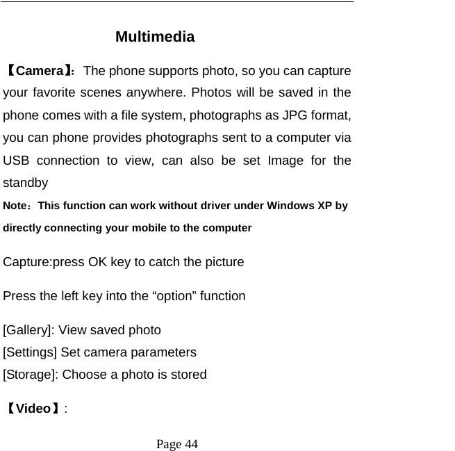   Page 44   Multimedia 【Camera】：The phone supports photo, so you can capture your favorite scenes anywhere. Photos will be saved in the phone comes with a file system, photographs as JPG format, you can phone provides photographs sent to a computer via USB connection to view, can also be set Image for the standby Note：This function can work without driver under Windows XP by directly connecting your mobile to the computer Capture:press OK key to catch the picture Press the left key into the “option” function [Gallery]: View saved photo [Settings] Set camera parameters [Storage]: Choose a photo is stored 【Video】: 