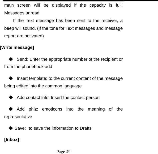   Page 49  main screen will be displayed if the capacity is full. Messages unread If the Text message has been sent to the receiver, a beep will sound. (If the tone for Text messages and message report are activated).   [Write message] ◆   Send: Enter the appropriate number of the recipient or from the phonebook add ◆  Insert template: to the current content of the message being edited into the common language ◆   Add contact info: Insert the contact person ◆  Add phiz: emoticons into the meaning of the representative ◆ Save: to save the information to Drafts. [Inbox]： 