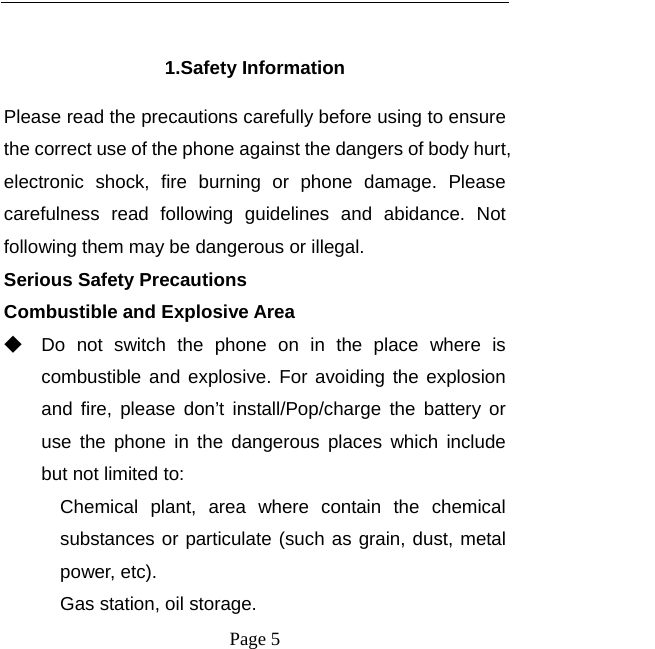   Page 5   1.Safety Information Please read the precautions carefully before using to ensure the correct use of the phone against the dangers of body hurt, electronic shock, fire burning or phone damage. Please carefulness read following guidelines and abidance. Not following them may be dangerous or illegal. Serious Safety Precautions Combustible and Explosive Area ◆ Do not switch the phone on in the place where is combustible and explosive. For avoiding the explosion and fire, please don’t install/Pop/charge the battery or use the phone in the dangerous places which include but not limited to: Chemical plant, area where contain the chemical substances or particulate (such as grain, dust, metal power, etc). Gas station, oil storage. 