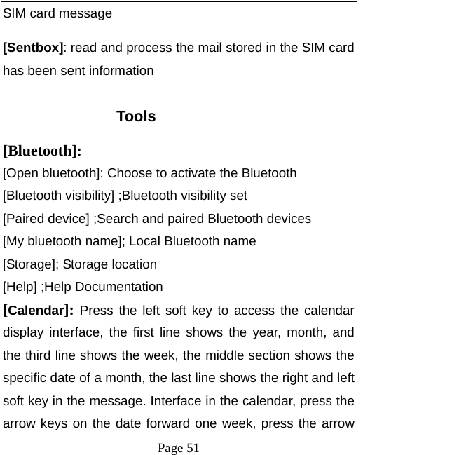   Page 51  SIM card message [Sentbox]: read and process the mail stored in the SIM card has been sent information  Tools [Bluetooth]: [Open bluetooth]: Choose to activate the Bluetooth [Bluetooth visibility] ;Bluetooth visibility set [Paired device] ;Search and paired Bluetooth devices [My bluetooth name]; Local Bluetooth name [Storage]; Storage location [Help] ;Help Documentation [Calendar]: Press the left soft key to access the calendar display interface, the first line shows the year, month, and the third line shows the week, the middle section shows the specific date of a month, the last line shows the right and left soft key in the message. Interface in the calendar, press the arrow keys on the date forward one week, press the arrow 