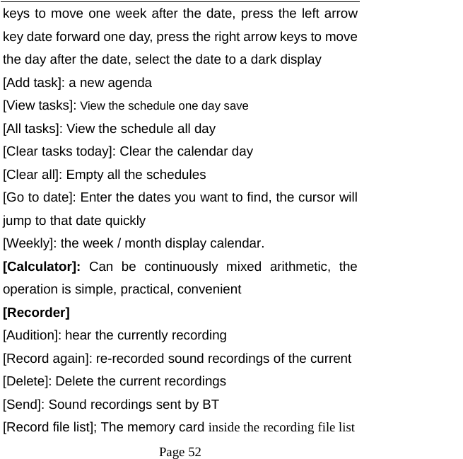   Page 52  keys to move one week after the date, press the left arrow key date forward one day, press the right arrow keys to move the day after the date, select the date to a dark display [Add task]: a new agenda [View tasks]: View the schedule one day save [All tasks]: View the schedule all day [Clear tasks today]: Clear the calendar day [Clear all]: Empty all the schedules [Go to date]: Enter the dates you want to find, the cursor will jump to that date quickly [Weekly]: the week / month display calendar. [Calculator]: Can be continuously mixed arithmetic, the operation is simple, practical, convenient [Recorder] [Audition]: hear the currently recording [Record again]: re-recorded sound recordings of the current [Delete]: Delete the current recordings [Send]: Sound recordings sent by BT [Record file list]; The memory card inside the recording file list 