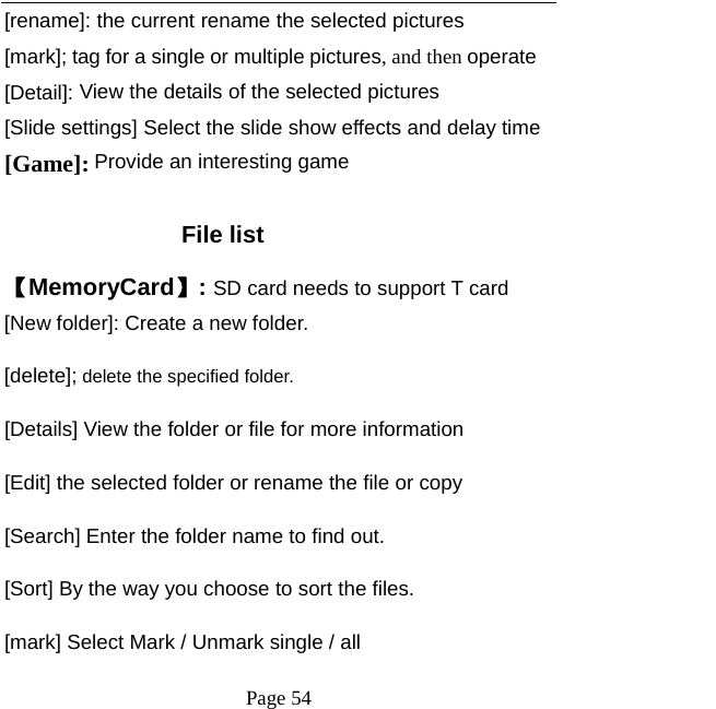   Page 54  [rename]: the current rename the selected pictures [mark]; tag for a single or multiple pictures, and then operate [Detail]: View the details of the selected pictures [Slide settings] Select the slide show effects and delay time [Game]: Provide an interesting game  File list 【MemoryCard】: SD card needs to support T card [New folder]: Create a new folder. [delete]; delete the specified folder. [Details] View the folder or file for more information [Edit] the selected folder or rename the file or copy [Search] Enter the folder name to find out. [Sort] By the way you choose to sort the files. [mark] Select Mark / Unmark single / all 