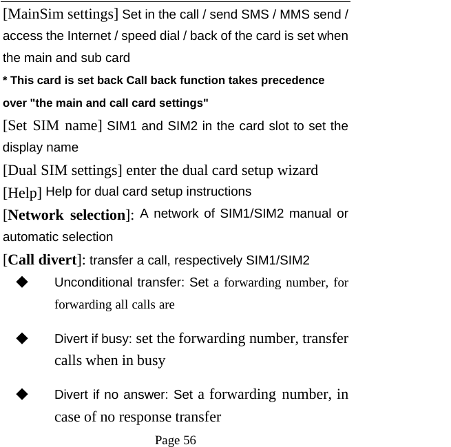   Page 56  [MainSim settings] Set in the call / send SMS / MMS send / access the Internet / speed dial / back of the card is set when the main and sub card * This card is set back Call back function takes precedence over &quot;the main and call card settings&quot; [Set SIM name] SIM1 and SIM2 in the card slot to set the display name [Dual SIM settings] enter the dual card setup wizard [Help] Help for dual card setup instructions [Network selection]: A network of SIM1/SIM2 manual or automatic selection [Call divert]: transfer a call, respectively SIM1/SIM2 ◆ Unconditional transfer: Set a forwarding number, for forwarding all calls are ◆ Divert if busy: set the forwarding number, transfer calls when in busy ◆ Divert if no answer: Set a forwarding number, in case of no response transfer 