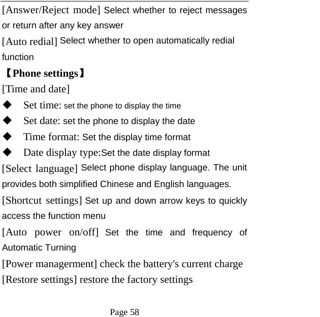   Page 58  [Answer/Reject mode] Select whether to reject messages or return after any key answer [Auto redial] Select whether to open automatically redial function 【Phone settings】 [Time and date]  Set time: set the phone to display the time  Set date: set the phone to display the date  Time format: Set the display time format  Date display type:Set the date display format [Select language] Select phone display language. The unit provides both simplified Chinese and English languages. [Shortcut settings] Set up and down arrow keys to quickly access the function menu [Auto power on/off] Set the time and frequency of Automatic Turning [Power managerment] check the battery&apos;s current charge [Restore settings] restore the factory settings  