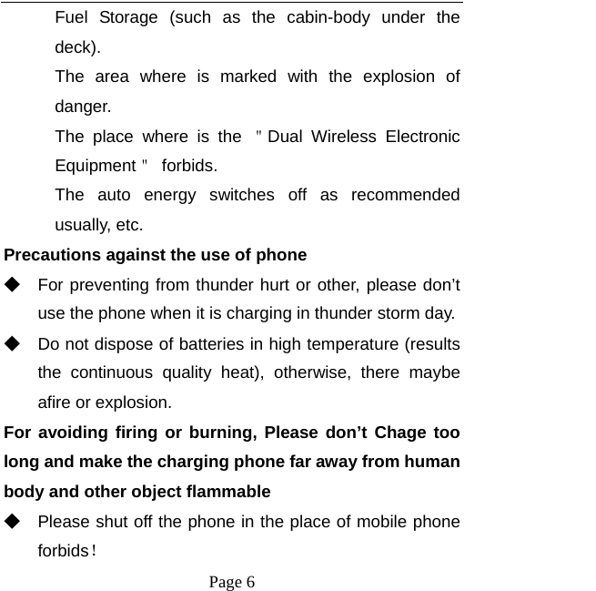   Page 6  Fuel Storage (such as the cabin-body under the deck). The area where is marked with the explosion of danger.  The place where is the ＂Dual Wireless Electronic Equipment＂ forbids. The auto energy switches off as recommended usually, etc. Precautions against the use of phone ◆ For preventing from thunder hurt or other, please don’t use the phone when it is charging in thunder storm day. ◆ Do not dispose of batteries in high temperature (results the continuous quality heat), otherwise, there maybe  afire or explosion. For avoiding firing or burning, Please don’t Chage too long and make the charging phone far away from human body and other object flammable ◆ Please shut off the phone in the place of mobile phone forbids！ 