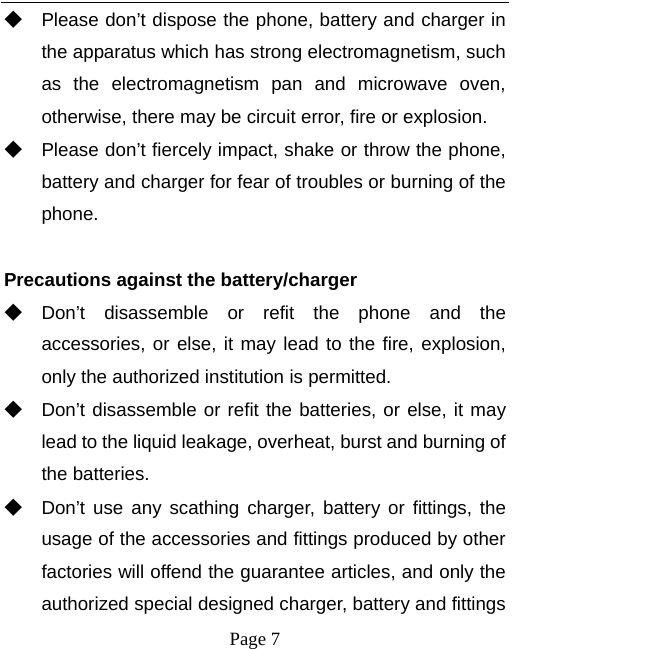   Page 7  ◆ Please don’t dispose the phone, battery and charger in the apparatus which has strong electromagnetism, such as the electromagnetism pan and microwave oven, otherwise, there may be circuit error, fire or explosion. ◆ Please don’t fiercely impact, shake or throw the phone, battery and charger for fear of troubles or burning of the phone.  Precautions against the battery/charger ◆ Don’t disassemble or refit the phone and the accessories, or else, it may lead to the fire, explosion, only the authorized institution is permitted. ◆ Don’t disassemble or refit the batteries, or else, it may lead to the liquid leakage, overheat, burst and burning of the batteries. ◆ Don’t use any scathing charger, battery or fittings, the usage of the accessories and fittings produced by other factories will offend the guarantee articles, and only the authorized special designed charger, battery and fittings 