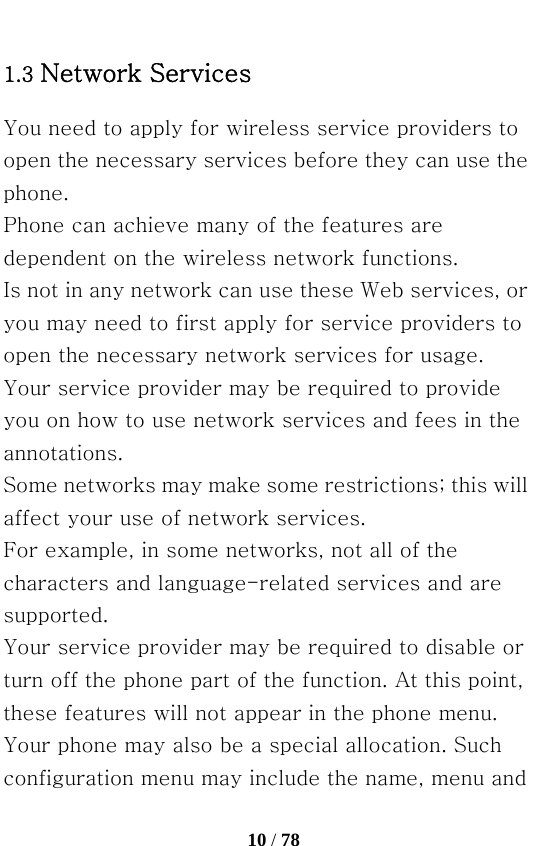   10 / 78  1.3 Network Services You need to apply for wireless service providers to open the necessary services before they can use the phone. Phone can achieve many of the features are dependent on the wireless network functions. Is not in any network can use these Web services, or you may need to first apply for service providers to open the necessary network services for usage. Your service provider may be required to provide you on how to use network services and fees in the annotations. Some networks may make some restrictions; this will affect your use of network services. For example, in some networks, not all of the characters and language-related services and are supported. Your service provider may be required to disable or turn off the phone part of the function. At this point, these features will not appear in the phone menu. Your phone may also be a special allocation. Such configuration menu may include the name, menu and 