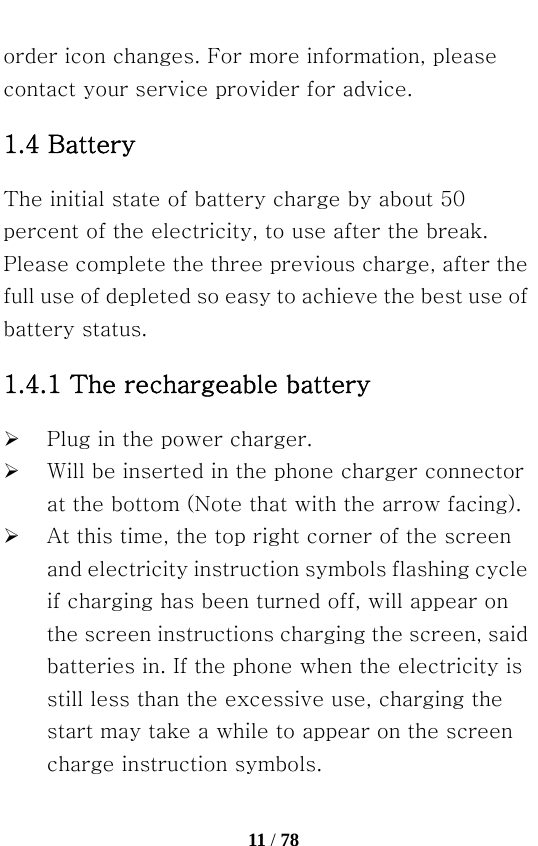   11 / 78  order icon changes. For more information, please contact your service provider for advice. 1.4 Battery The initial state of battery charge by about 50 percent of the electricity, to use after the break. Please complete the three previous charge, after the full use of depleted so easy to achieve the best use of battery status. 1.4.1 The rechargeable battery    ¾ Plug in the power charger. ¾ Will be inserted in the phone charger connector at the bottom (Note that with the arrow facing). ¾ At this time, the top right corner of the screen and electricity instruction symbols flashing cycle if charging has been turned off, will appear on the screen instructions charging the screen, said batteries in. If the phone when the electricity is still less than the excessive use, charging the start may take a while to appear on the screen charge instruction symbols. 