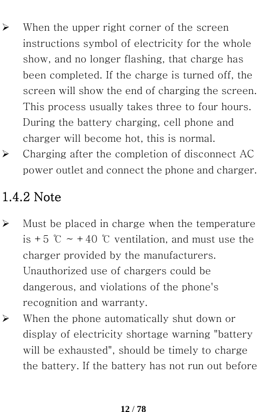   12 / 78  ¾ When the upper right corner of the screen instructions symbol of electricity for the whole show, and no longer flashing, that charge has been completed. If the charge is turned off, the screen will show the end of charging the screen. This process usually takes three to four hours. During the battery charging, cell phone and charger will become hot, this is normal. ¾ Charging after the completion of disconnect AC power outlet and connect the phone and charger. 1.4.2 Note ¾ Must be placed in charge when the temperature is +5 ℃ ~ +40 ℃ ventilation, and must use the charger provided by the manufacturers. Unauthorized use of chargers could be dangerous, and violations of the phone&apos;s recognition and warranty. ¾ When the phone automatically shut down or display of electricity shortage warning &quot;battery will be exhausted&quot;, should be timely to charge the battery. If the battery has not run out before 