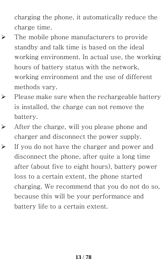   13 / 78  charging the phone, it automatically reduce the charge time. ¾ The mobile phone manufacturers to provide standby and talk time is based on the ideal working environment. In actual use, the working hours of battery status with the network, working environment and the use of different methods vary. ¾ Please make sure when the rechargeable battery is installed, the charge can not remove the battery. ¾ After the charge, will you please phone and charger and disconnect the power supply. ¾ If you do not have the charger and power and disconnect the phone, after quite a long time after (about five to eight hours), battery power loss to a certain extent, the phone started charging. We recommend that you do not do so, because this will be your performance and battery life to a certain extent. 