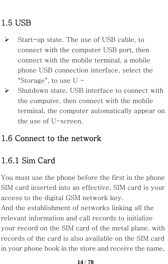   14 / 78  1.5 USB ¾ Start-up state. The use of USB cable, to connect with the computer USB port, then connect with the mobile terminal, a mobile phone USB connection interface, select the &quot;Storage&quot;, to use U - ¾ Shutdown state. USB interface to connect with the computer, then connect with the mobile terminal, the computer automatically appear on the use of U-screen. 1.6 Connect to the network   1.6.1 Sim Card You must use the phone before the first in the phone SIM card inserted into an effective, SIM card is your access to the digital GSM network key. And the establishment of networks linking all the relevant information and call records to initialize your record on the SIM card of the metal plane, with records of the card is also available on the SIM card in your phone book in the store and receive the name, 