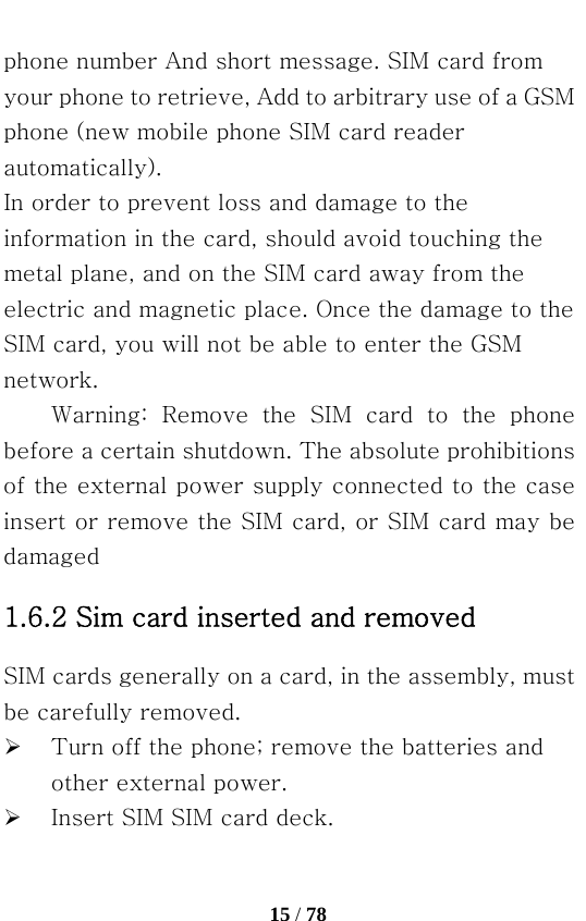   15 / 78  phone number And short message. SIM card from your phone to retrieve, Add to arbitrary use of a GSM phone (new mobile phone SIM card reader automatically). In order to prevent loss and damage to the information in the card, should avoid touching the metal plane, and on the SIM card away from the electric and magnetic place. Once the damage to the SIM card, you will not be able to enter the GSM network.     Warning:  Remove  the  SIM  card  to  the  phone before a certain shutdown. The absolute prohibitions of the external power supply connected to the case insert or remove the SIM card, or SIM card may be damaged 1.6.2 Sim card inserted and removed SIM cards generally on a card, in the assembly, must be carefully removed. ¾ Turn off the phone; remove the batteries and other external power. ¾ Insert SIM SIM card deck. 