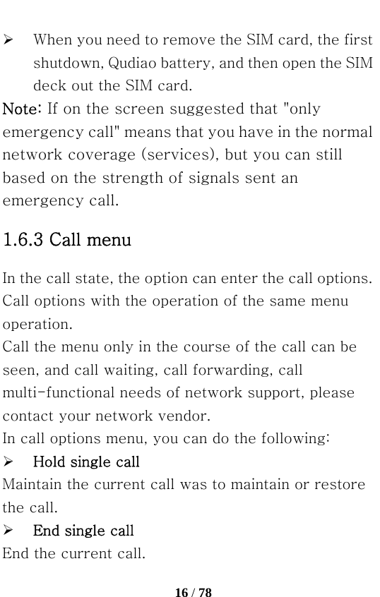   16 / 78  ¾ When you need to remove the SIM card, the first shutdown, Qudiao battery, and then open the SIM deck out the SIM card. Note: If on the screen suggested that &quot;only emergency call&quot; means that you have in the normal network coverage (services), but you can still based on the strength of signals sent an emergency call. 1.6.3 Call menu In the call state, the option can enter the call options. Call options with the operation of the same menu operation. Call the menu only in the course of the call can be seen, and call waiting, call forwarding, call multi-functional needs of network support, please contact your network vendor.   In call options menu, you can do the following: ¾ Hold single call Maintain the current call was to maintain or restore the call. ¾ End single call End the current call. 