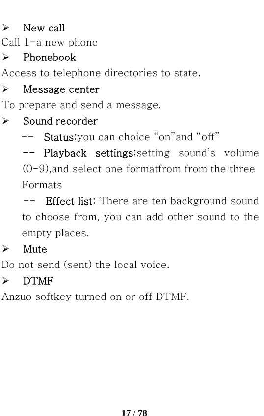   17 / 78  ¾ New call Call 1-a new phone ¾ Phonebook Access to telephone directories to state. ¾ Message center To prepare and send a message. ¾ Sound recorder --    Status:you can choice “on”and “off” --  Playback  settings:setting sound’s volume (0-9),and select one formatfrom from the three Formats --    Effect list: There are ten background sound   to choose from, you can add other sound to the empty places. ¾ Mute   Do not send (sent) the local voice. ¾ DTMF Anzuo softkey turned on or off DTMF. 