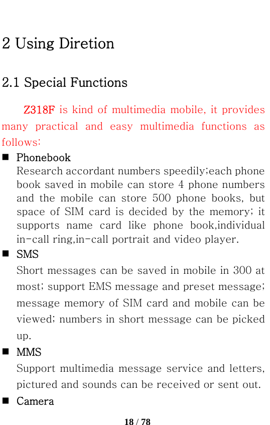   18 / 78  2 Using Diretion 2.1 Special Functions Z318F is kind of multimedia mobile, it provides many  practical  and  easy  multimedia  functions  as follows:  Phonebook Research accordant numbers speedily;each phone book saved in mobile can store 4 phone numbers and  the  mobile  can  store  500  phone  books,  but space  of SIM  card is  decided by  the  memory;  it supports  name  card  like  phone  book,individual in-call ring,in-call portrait and video player.  SMS Short messages can be saved in mobile in 300 at most; support EMS message and preset message; message memory of SIM card and mobile can be viewed; numbers in short message can be picked up.  MMS Support multimedia message service and letters, pictured and sounds can be received or sent out.  Camera 