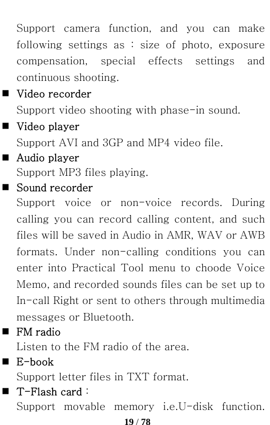   19 / 78  Support  camera  function,  and  you  can  make following  settings  as  :  size  of  photo,  exposure compensation,  special  effects  settings  and continuous shooting.  Video recorder   Support video shooting with phase-in sound.  Video player   Support AVI and 3GP and MP4 video file.  Audio player   Support MP3 files playing.  Sound recorder Support  voice  or  non-voice  records.  During calling  you  can  record  calling  content,  and  such files will be saved in Audio in AMR, WAV or AWB formats.  Under  non-calling  conditions  you  can enter into Practical Tool menu to choode Voice Memo, and recorded sounds files can be set up to In-call Right or sent to others through multimedia messages or Bluetooth.  FM radio   Listen to the FM radio of the area.  E-book   Support letter files in TXT format.  T-Flash card：   Support  movable  memory  i.e.U-disk  function. 