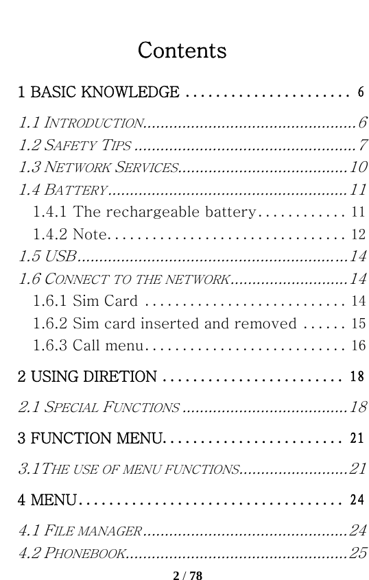   2 / 78  Contents 1 BASIC KNOWLEDGE ...................... 61.1 INTRODUCTION ................................................. 61.2 SAFETY TIPS ................................................... 71.3 NETWORK SERVICES ....................................... 101.4 BATTERY ....................................................... 111.4.1 The rechargeable battery ............ 111.4.2 Note ................................ 121.5 USB .............................................................. 141.6 CONNECT TO THE NETWORK ........................... 141.6.1 Sim Card ........................... 141.6.2 Sim card inserted and removed ...... 151.6.3 Call menu ........................... 162 USING DIRETION ........................ 182.1 SPECIAL FUNCTIONS ...................................... 183 FUNCTION MENU ........................ 213.1THE USE OF MENU FUNCTIONS ......................... 214 MENU ................................... 244.1 FILE MANAGER ............................................... 244.2 PHONEBOOK ................................................... 25