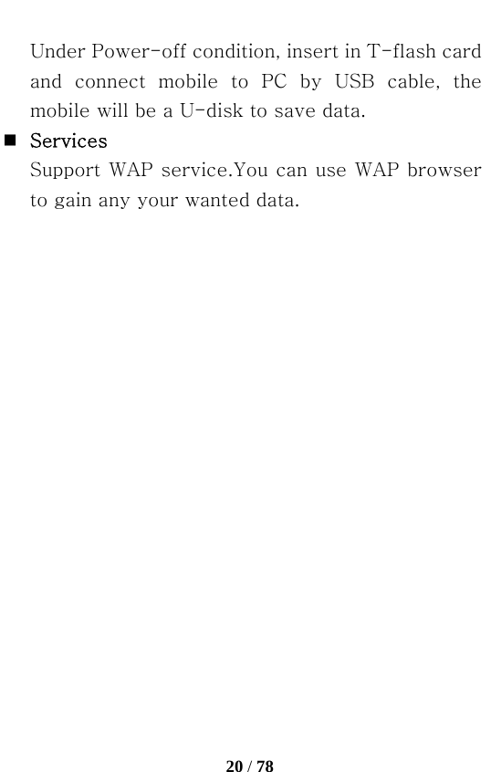   20 / 78  Under Power-off condition, insert in T-flash card and  connect  mobile  to  PC  by  USB  cable,  the mobile will be a U-disk to save data.  Services Support WAP service.You can use WAP browser to gain any your wanted data. 