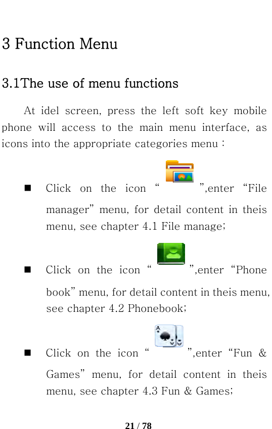   21 / 78  3 Function Menu 3.1The use of menu functions At idel screen, press the left soft key mobile phone  will  access  to  the  main  menu  interface,  as icons into the appropriate categories menu：  Click on the icon “ ”,enter  “File manager”  menu,  for  detail  content  in  theis menu, see chapter 4.1 File manage;  Click on the icon “ ”,enter  “Phone book” menu, for detail content in theis menu, see chapter 4.2 Phonebook;  Click on the icon “ ”,enter  “Fun  &amp; Games” menu, for detail content in theis menu, see chapter 4.3 Fun &amp; Games; 