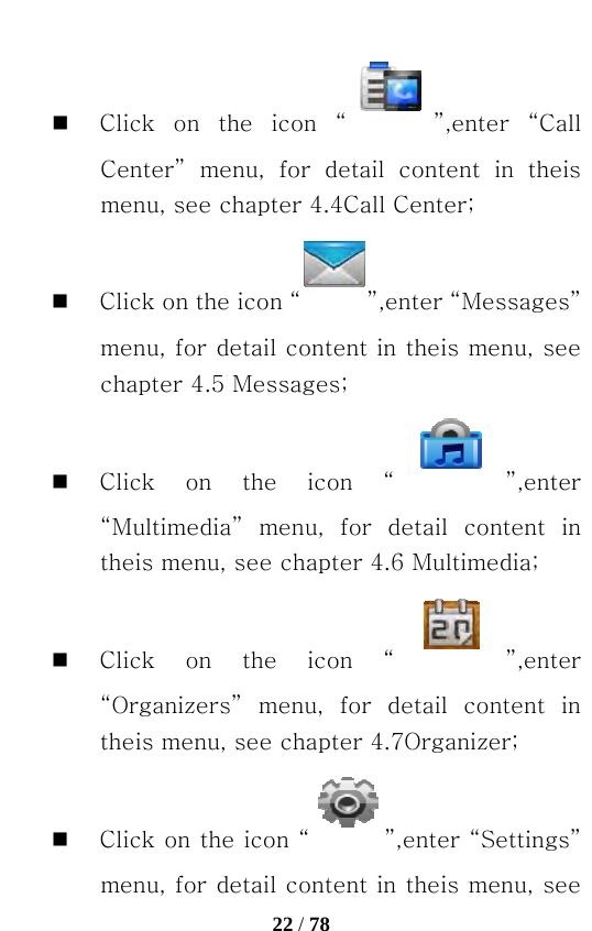   22 / 78   Click on the icon “ ”,enter  “Call Center”  menu,  for  detail  content  in  theis menu, see chapter 4.4Call Center;  Click on the icon “ ”,enter “Messages” menu, for detail content in theis menu, see chapter 4.5 Messages;  Click on the icon “ ”,enter “Multimedia”  menu,  for  detail  content  in theis menu, see chapter 4.6 Multimedia;  Click on the icon “ ”,enter “Organizers”  menu,  for  detail  content  in theis menu, see chapter 4.7Organizer;  Click on the icon “ ”,enter “Settings” menu, for detail content in theis menu, see 