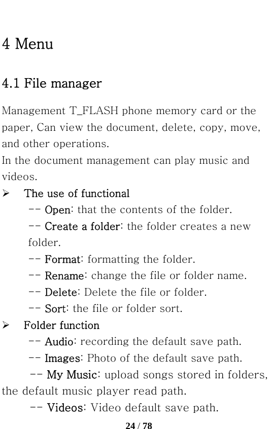   24 / 78  4 Menu 4.1 File manager Management T_FLASH phone memory card or the paper, Can view the document, delete, copy, move, and other operations. In the document management can play music and videos. ¾ The use of functional -- Open: that the contents of the folder. -- Create a folder: the folder creates a new folder. -- Format: formatting the folder.   -- Rename: change the file or folder name.   -- Delete: Delete the file or folder.   -- Sort: the file or folder sort. ¾ Folder function -- Audio: recording the default save path.   -- Images: Photo of the default save path. -- My Music: upload songs stored in folders, the default music player read path.   -- Videos: Video default save path.   