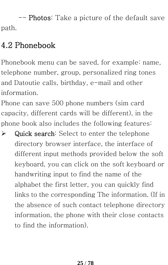   25 / 78  -- Photos: Take a picture of the default save path. 4.2 Phonebook   Phonebook menu can be saved, for example: name, telephone number, group, personalized ring tones and Datoutie calls, birthday, e-mail and other information. Phone can save 500 phone numbers (sim card capacity, different cards will be different), in the phone book also includes the following features: ¾ Quick search: Select to enter the telephone directory browser interface, the interface of different input methods provided below the soft keyboard, you can click on the soft keyboard or handwriting input to find the name of the alphabet the first letter, you can quickly find links to the corresponding The information. (If in the absence of such contact telephone directory information, the phone with their close contacts to find the information). 