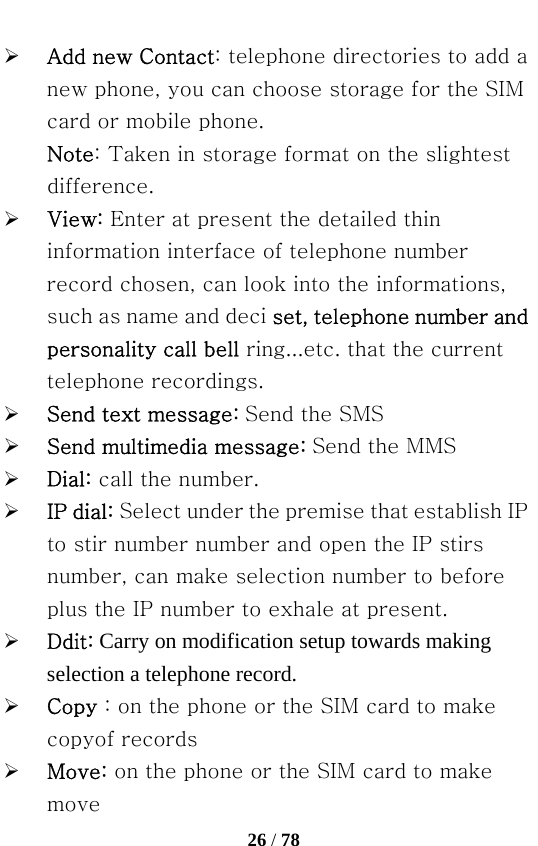   26 / 78  ¾ Add new Contact: telephone directories to add a new phone, you can choose storage for the SIM card or mobile phone. Note: Taken in storage format on the slightest difference. ¾ View: Enter at present the detailed thin information interface of telephone number record chosen, can look into the informations, such as name and deci set, telephone number and personality call bell ring...etc. that the current telephone recordings. ¾ Send text message: Send the SMS ¾ Send multimedia message: Send the MMS ¾ Dial: call the number. ¾ IP dial: Select under the premise that establish IP to stir number number and open the IP stirs number, can make selection number to before plus the IP number to exhale at present. ¾ Ddit: Carry on modification setup towards making selection a telephone record. ¾ Copy : on the phone or the SIM card to make copyof records ¾ Move: on the phone or the SIM card to make move 