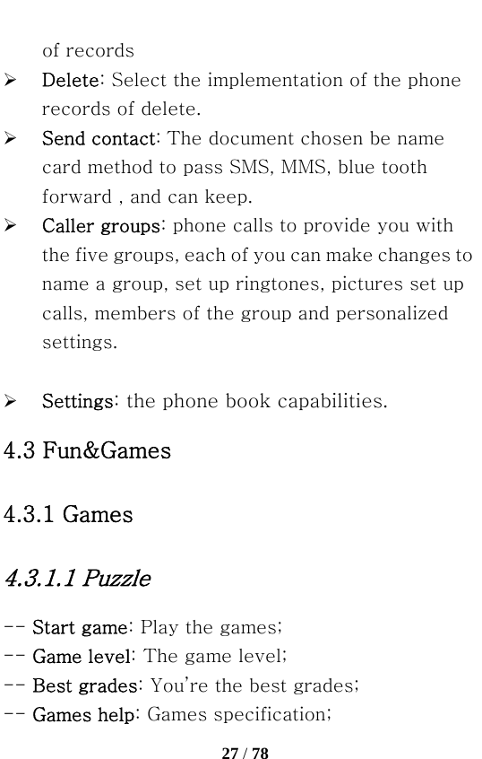   27 / 78  of records ¾ Delete: Select the implementation of the phone records of delete.   ¾ Send contact: The document chosen be name card method to pass SMS, MMS, blue tooth forward , and can keep. ¾ Caller groups: phone calls to provide you with the five groups, each of you can make changes to name a group, set up ringtones, pictures set up calls, members of the group and personalized settings.  ¾ Settings: the phone book capabilities. 4.3 Fun&amp;Games 4.3.1 Games 4.3.1.1 Puzzle -- Start game: Play the games; -- Game level: The game level; -- Best grades: You’re the best grades; -- Games help: Games specification; 