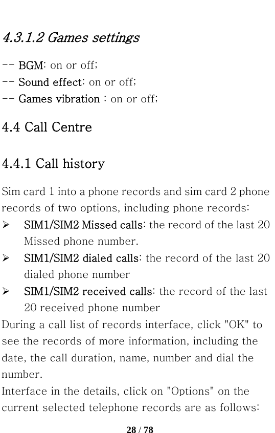   28 / 78  4.3.1.2 Games settings -- BGM: on or off; -- Sound effect: on or off; -- Games vibration : on or off; 4.4 Call Centre 4.4.1 Call history Sim card 1 into a phone records and sim card 2 phone records of two options, including phone records: ¾ SIM1/SIM2 Missed calls: the record of the last 20 Missed phone number. ¾ SIM1/SIM2 dialed calls: the record of the last 20 dialed phone number ¾ SIM1/SIM2 received calls: the record of the last 20 received phone number During a call list of records interface, click &quot;OK&quot; to see the records of more information, including the date, the call duration, name, number and dial the number. Interface in the details, click on &quot;Options&quot; on the current selected telephone records are as follows: 