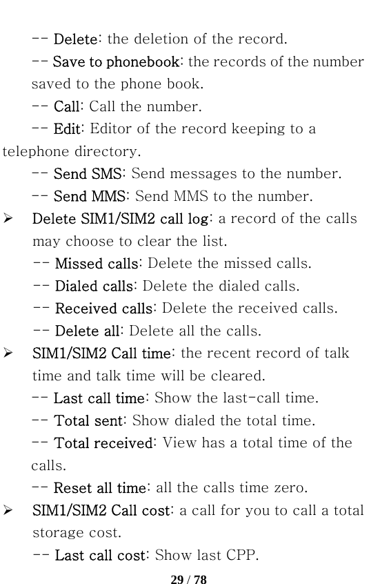   29 / 78  -- Delete: the deletion of the record.   -- Save to phonebook: the records of the number saved to the phone book.   -- Call: Call the number. -- Edit: Editor of the record keeping to a telephone directory. -- Send SMS: Send messages to the number.   -- Send MMS: Send MMS to the number. ¾ Delete SIM1/SIM2 call log: a record of the calls may choose to clear the list. -- Missed calls: Delete the missed calls.   -- Dialed calls: Delete the dialed calls.   -- Received calls: Delete the received calls.   -- Delete all: Delete all the calls.   ¾ SIM1/SIM2 Call time: the recent record of talk time and talk time will be cleared. -- Last call time: Show the last-call time.   -- Total sent: Show dialed the total time.   -- Total received: View has a total time of the calls.   -- Reset all time: all the calls time zero. ¾ SIM1/SIM2 Call cost: a call for you to call a total storage cost. -- Last call cost: Show last CPP.   