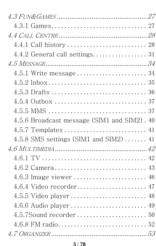   3 / 78  4.3 FUN&amp;GAMES ................................................. 274.3.1 Games .............................. 274.4 CALL CENTRE ................................................ 284.4.1 Call history ......................... 284.4.2 General call settings ................. 314.5 MESSAGE ....................................................... 344.5.1 Write message ...................... 344.5.2 Inbox ............................... 354.5.3 Drafts .............................. 364.5.4 Outbox ............................. 374.5.5 MMS ............................... 374.5.6 Broadcast message (SIM1 and SIM2) .  404.5.7 Templates .......................... 414.5.8 SMS settings (SIM1 and SIM2) ....... 414.6 MULTIMEDIA .................................................. 424.6.1 TV ................................. 424.6.2 Camera ............................. 434.6.3 Image viewer ....................... 464.6.4 Video recorder ...................... 474.5.5 Video player ........................ 484.6.6 Audio player ........................ 494.5.7Sound recorder ...................... 504.6.8 FM radio ............................ 524.7 ORGANIZER .................................................... 53
