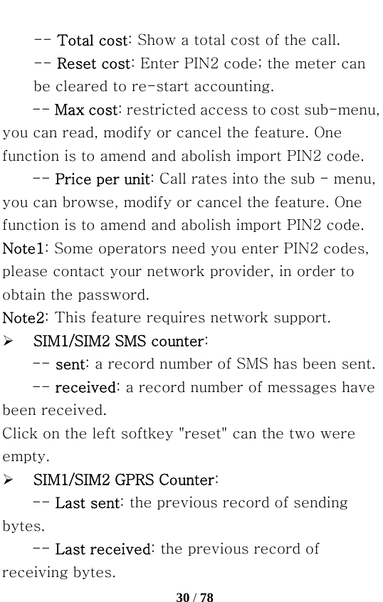   30 / 78  -- Total cost: Show a total cost of the call.   -- Reset cost: Enter PIN2 code; the meter can be cleared to re-start accounting. -- Max cost: restricted access to cost sub-menu, you can read, modify or cancel the feature. One function is to amend and abolish import PIN2 code.   -- Price per unit: Call rates into the sub - menu, you can browse, modify or cancel the feature. One function is to amend and abolish import PIN2 code. Note1: Some operators need you enter PIN2 codes, please contact your network provider, in order to obtain the password. Note2: This feature requires network support. ¾ SIM1/SIM2 SMS counter: -- sent: a record number of SMS has been sent.   -- received: a record number of messages have been received. Click on the left softkey &quot;reset&quot; can the two were empty. ¾ SIM1/SIM2 GPRS Counter: -- Last sent: the previous record of sending bytes.   -- Last received: the previous record of receiving bytes. 