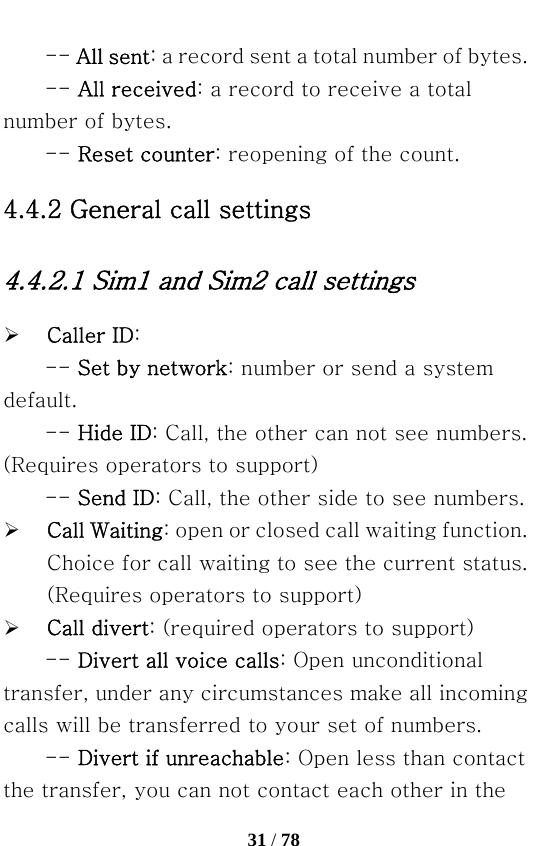   31 / 78  -- All sent: a record sent a total number of bytes.   -- All received: a record to receive a total number of bytes.   -- Reset counter: reopening of the count. 4.4.2 General call settings 4.4.2.1 Sim1 and Sim2 call settings ¾ Caller ID: -- Set by network: number or send a system default.   -- Hide ID: Call, the other can not see numbers. (Requires operators to support)   -- Send ID: Call, the other side to see numbers. ¾ Call Waiting: open or closed call waiting function. Choice for call waiting to see the current status. (Requires operators to support) ¾ Call divert: (required operators to support) -- Divert all voice calls: Open unconditional transfer, under any circumstances make all incoming calls will be transferred to your set of numbers.   -- Divert if unreachable: Open less than contact the transfer, you can not contact each other in the 