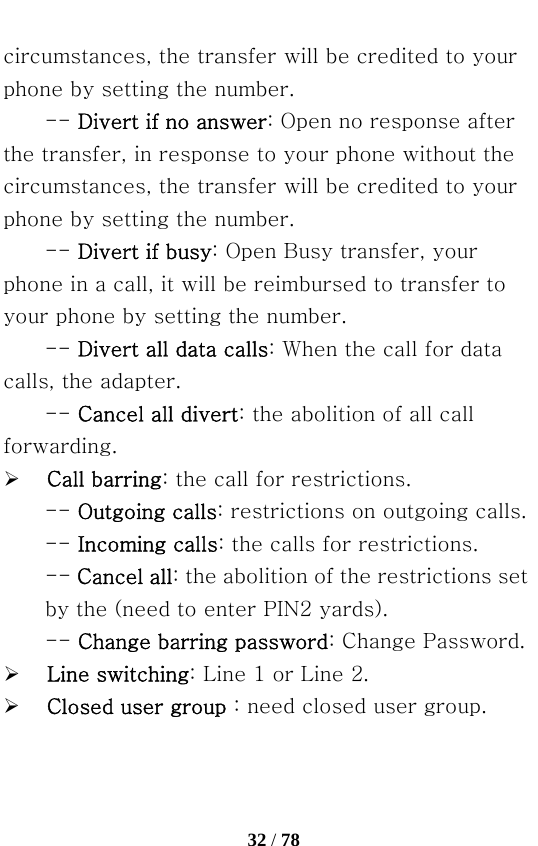   32 / 78  circumstances, the transfer will be credited to your phone by setting the number. -- Divert if no answer: Open no response after the transfer, in response to your phone without the circumstances, the transfer will be credited to your phone by setting the number.   -- Divert if busy: Open Busy transfer, your phone in a call, it will be reimbursed to transfer to your phone by setting the number. -- Divert all data calls: When the call for data calls, the adapter.   -- Cancel all divert: the abolition of all call forwarding. ¾ Call barring: the call for restrictions. -- Outgoing calls: restrictions on outgoing calls. -- Incoming calls: the calls for restrictions.   -- Cancel all: the abolition of the restrictions set by the (need to enter PIN2 yards).   -- Change barring password: Change Password. ¾ Line switching: Line 1 or Line 2. ¾ Closed user group：need closed user group. 