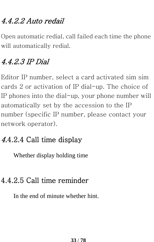   33 / 78  4.4.2.2 Auto redail   Open automatic redial, call failed each time the phone will automatically redial. 4.4.2.3 IP Dial Editor IP number, select a card activated sim sim cards 2 or activation of IP dial-up. The choice of IP phones into the dial-up, your phone number will automatically set by the accession to the IP number (specific IP number, please contact your network operator). 4.4.2.4 Call time display Whether display holding time  4.4.2.5 Call time reminder In the end of minute whether hint. 