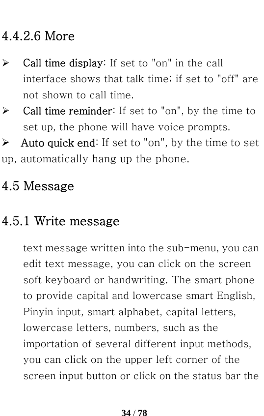   34 / 78  4.4.2.6 More ¾ Call time display: If set to &quot;on&quot; in the call interface shows that talk time; if set to &quot;off&quot; are not shown to call time. ¾ Call time reminder: If set to &quot;on&quot;, by the time to set up, the phone will have voice prompts. ¾  Auto quick end: If set to &quot;on&quot;, by the time to set up, automatically hang up the phone. 4.5 Message 4.5.1 Write message text message written into the sub-menu, you can edit text message, you can click on the screen soft keyboard or handwriting. The smart phone to provide capital and lowercase smart English, Pinyin input, smart alphabet, capital letters, lowercase letters, numbers, such as the importation of several different input methods, you can click on the upper left corner of the screen input button or click on the status bar the 