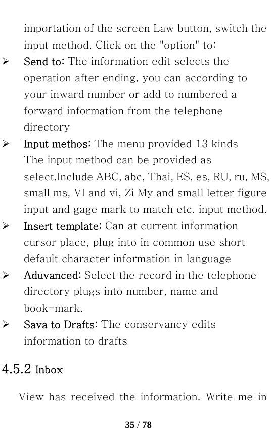   35 / 78  importation of the screen Law button, switch the input method. Click on the &quot;option&quot; to: ¾ Send to: The information edit selects the operation after ending, you can according to your inward number or add to numbered a forward information from the telephone directory ¾ Input methos: The menu provided 13 kinds The input method can be provided as select.Include ABC, abc, Thai, ES, es, RU, ru, MS, small ms, VI and vi, Zi My and small letter figure input and gage mark to match etc. input method. ¾ Insert template: Can at current information cursor place, plug into in common use short default character information in language ¾ Aduvanced: Select the record in the telephone directory plugs into number, name and book-mark. ¾ Sava to Drafts: The conservancy edits information to drafts 4.5.2 Inbox    View  has  received  the  information.  Write  me  in 