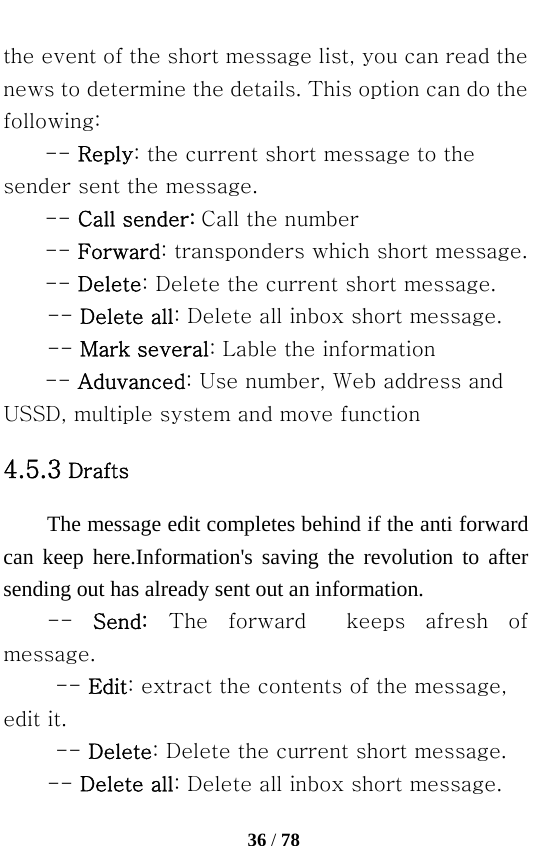   36 / 78  the event of the short message list, you can read the news to determine the details. This option can do the following: -- Reply: the current short message to the sender sent the message. -- Call sender: Call the number -- Forward: transponders which short message. -- Delete: Delete the current short message. -- Delete all: Delete all inbox short message. -- Mark several: Lable the information -- Aduvanced: Use number, Web address and USSD, multiple system and move function 4.5.3 Drafts The message edit completes behind if the anti forward   can keep here.Information&apos;s saving the revolution to after sending out has already sent out an information. --  Send: The  forward    keeps  afresh  of message. -- Edit: extract the contents of the message, edit it. -- Delete: Delete the current short message. -- Delete all: Delete all inbox short message. 