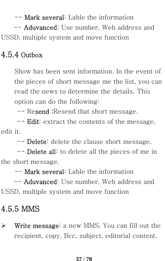   37 / 78  -- Mark several: Lable the information -- Aduvanced: Use number, Web address and USSD, multiple system and move function 4.5.4 Outbox Show has been sent information. In the event of the pieces of short message me the list, you can read the news to determine the details. This option can do the following: -- Resend :Resend that short message.   -- Edit: extract the contents of the message, edit it. -- Delete: delete the clause short message. -- Delete all: to delete all the pieces of me in the short message. -- Mark several: Lable the information -- Aduvanced: Use number, Web address and USSD, multiple system and move function 4.5.5 MMS ¾ Write message: a new MMS. You can fill out the recipient, copy, Bcc, subject, editorial content. 