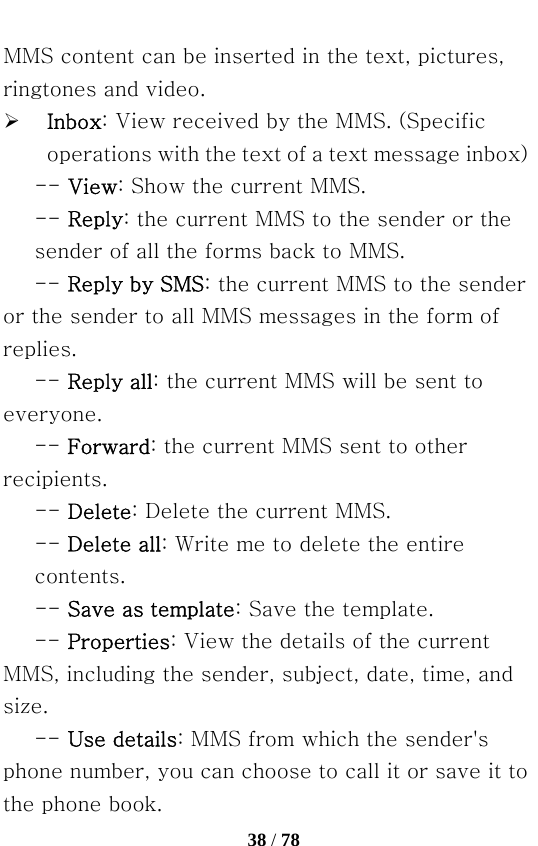   38 / 78  MMS content can be inserted in the text, pictures, ringtones and video. ¾ Inbox: View received by the MMS. (Specific operations with the text of a text message inbox) -- View: Show the current MMS.   -- Reply: the current MMS to the sender or the sender of all the forms back to MMS. -- Reply by SMS: the current MMS to the sender or the sender to all MMS messages in the form of replies.   -- Reply all: the current MMS will be sent to everyone.   -- Forward: the current MMS sent to other recipients. -- Delete: Delete the current MMS.   -- Delete all: Write me to delete the entire contents.   -- Save as template: Save the template. -- Properties: View the details of the current MMS, including the sender, subject, date, time, and size.   -- Use details: MMS from which the sender&apos;s phone number, you can choose to call it or save it to the phone book. 