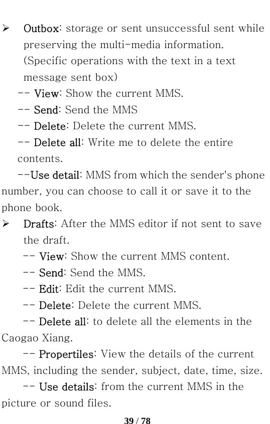   39 / 78  ¾ Outbox: storage or sent unsuccessful sent while preserving the multi-media information. (Specific operations with the text in a text message sent box) -- View: Show the current MMS. -- Send: Send the MMS   -- Delete: Delete the current MMS. -- Delete all: Write me to delete the entire contents. --Use detail: MMS from which the sender&apos;s phone number, you can choose to call it or save it to the phone book. ¾ Drafts: After the MMS editor if not sent to save the draft. -- View: Show the current MMS content.   -- Send: Send the MMS.   -- Edit: Edit the current MMS.   -- Delete: Delete the current MMS. -- Delete all: to delete all the elements in the Caogao Xiang.     -- Propertiles: View the details of the current MMS, including the sender, subject, date, time, size.   -- Use details: from the current MMS in the picture or sound files. 