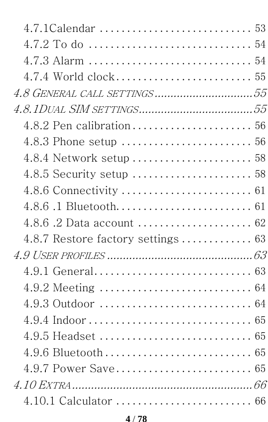   4 / 78  4.7.1Calendar ............................ 534.7.2 To do .............................. 544.7.3 Alarm .............................. 544.7.4 World clock ......................... 554.8 GENERAL CALL SETTINGS ............................... 554.8.1DUAL SIM SETTINGS .................................... 554.8.2 Pen calibration ...................... 564.8.3 Phone setup ........................ 564.8.4 Network setup ...................... 584.8.5 Security setup ...................... 584.8.6 Connectivity ........................ 614.8.6 .1 Bluetooth ......................... 614.8.6 .2 Data account ..................... 624.8.7 Restore factory settings ............. 634.9 USER PROFILES .............................................. 634.9.1 General ............................. 634.9.2 Meeting ............................ 644.9.3 Outdoor ............................ 644.9.4 Indoor .............................. 654.9.5 Headset ............................ 654.9.6 Bluetooth ........................... 654.9.7 Power Save ......................... 654.10 EXTRA ......................................................... 664.10.1 Calculator ......................... 66
