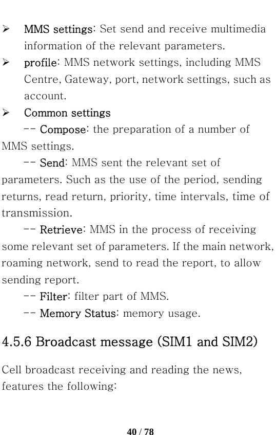   40 / 78  ¾ MMS settings: Set send and receive multimedia information of the relevant parameters. ¾ profile: MMS network settings, including MMS Centre, Gateway, port, network settings, such as account.   ¾ Common settings -- Compose: the preparation of a number of MMS settings.   -- Send: MMS sent the relevant set of parameters. Such as the use of the period, sending returns, read return, priority, time intervals, time of transmission. -- Retrieve: MMS in the process of receiving some relevant set of parameters. If the main network, roaming network, send to read the report, to allow sending report.   -- Filter: filter part of MMS. -- Memory Status: memory usage. 4.5.6 Broadcast message (SIM1 and SIM2) Cell broadcast receiving and reading the news, features the following: 